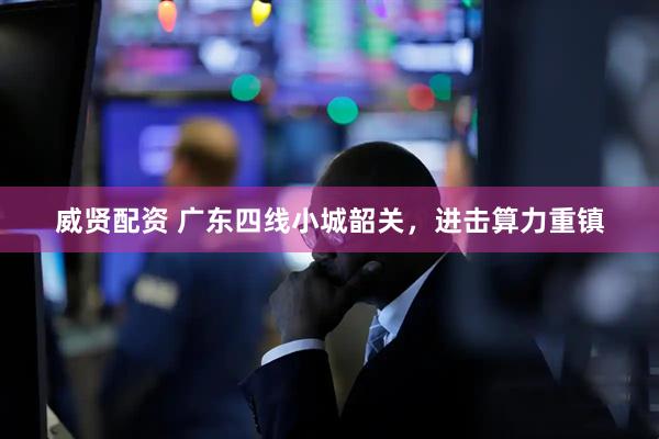 威贤配资 广东四线小城韶关，进击算力重镇