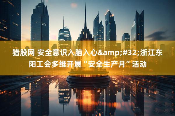 猎股网 安全意识入脑入心&#32;浙江东阳工会多维开展“安全生产月”活动