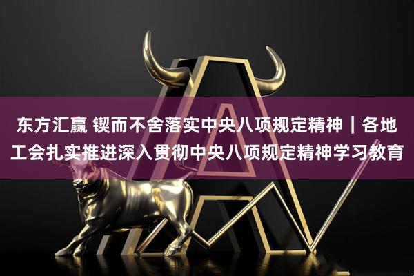 东方汇赢 锲而不舍落实中央八项规定精神｜各地工会扎实推进深入贯彻中央八项规定精神学习教育
