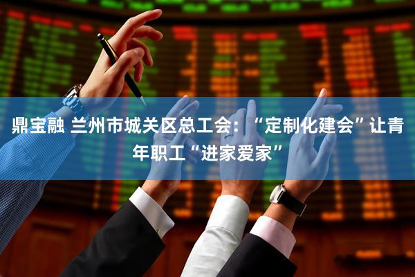 鼎宝融 兰州市城关区总工会：“定制化建会”让青年职工“进家爱家”