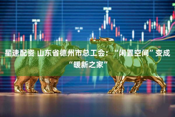 星速配资 山东省德州市总工会：“闲置空间”变成“暖新之家”