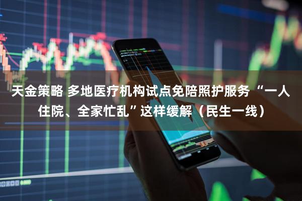 天金策略 多地医疗机构试点免陪照护服务 “一人住院、全家忙乱”这样缓解（民生一线）