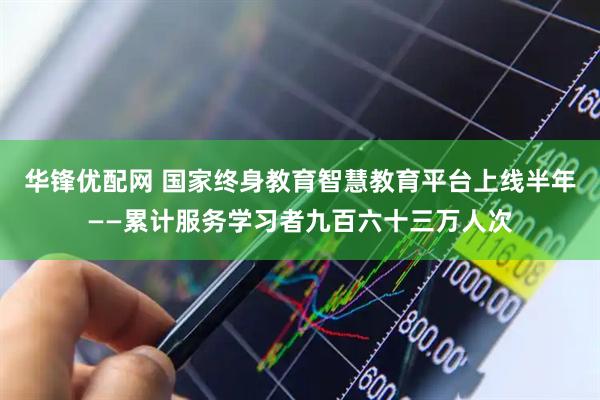 华锋优配网 国家终身教育智慧教育平台上线半年——累计服务学习者九百六十三万人次