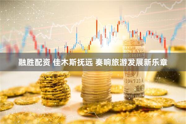 融胜配资 佳木斯抚远 奏响旅游发展新乐章