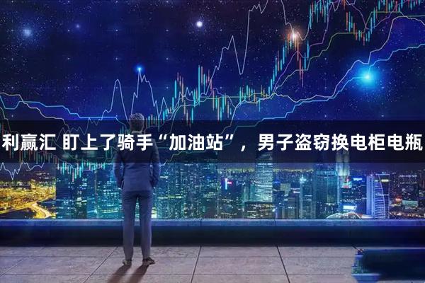 利赢汇 盯上了骑手“加油站”，男子盗窃换电柜电瓶