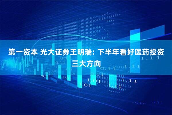第一资本 光大证券王明瑞: 下半年看好医药投资三大方向
