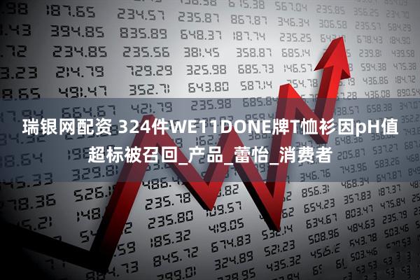 瑞银网配资 324件WE11DONE牌T恤衫因pH值超标被召回_产品_蕾怡_消费者