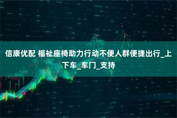 信康优配 福祉座椅助力行动不便人群便捷出行_上下车_车门_支持