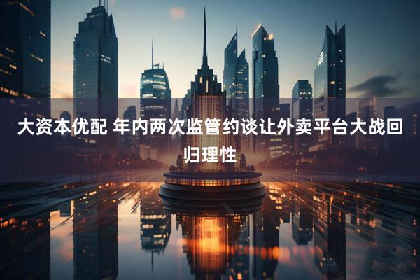 大资本优配 年内两次监管约谈让外卖平台大战回归理性