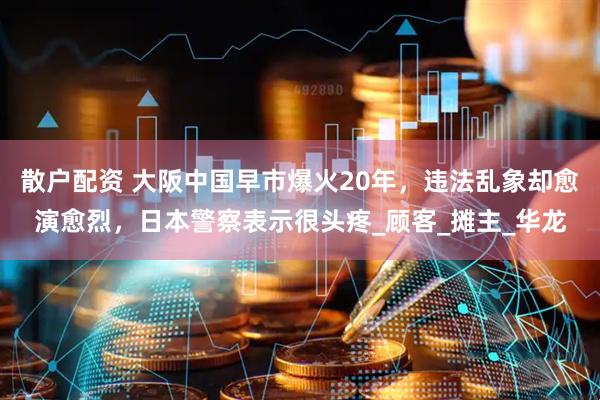 散户配资 大阪中国早市爆火20年，违法乱象却愈演愈烈，日本警察表示很头疼_顾客_摊主_华龙