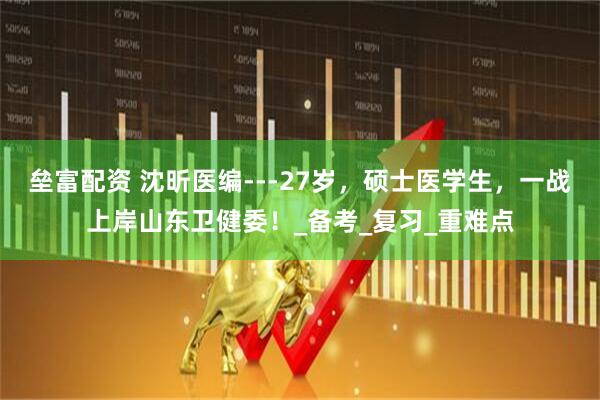 垒富配资 沈昕医编---27岁，硕士医学生，一战上岸山东卫健委！_备考_复习_重难点