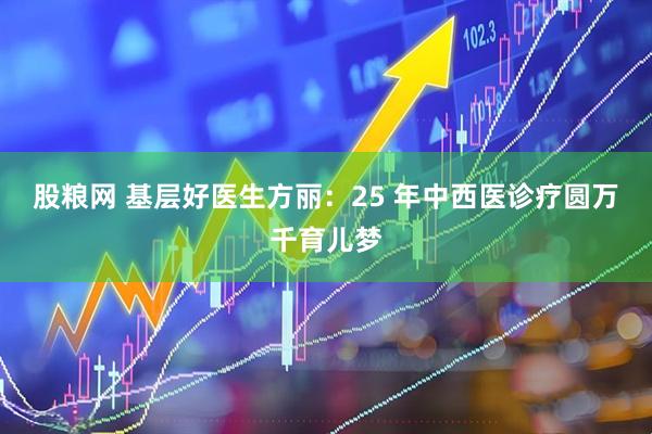 股粮网 基层好医生方丽：25 年中西医诊疗圆万千育儿梦