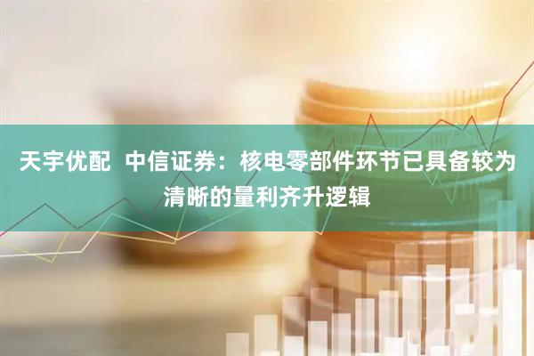 天宇优配  中信证券：核电零部件环节已具备较为清晰的量利齐升逻辑