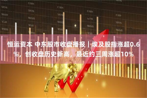 恒运资本 中东股市收盘播报|埃及股指涨超0.6%,创收盘历史新高,最近约三周涨超10%