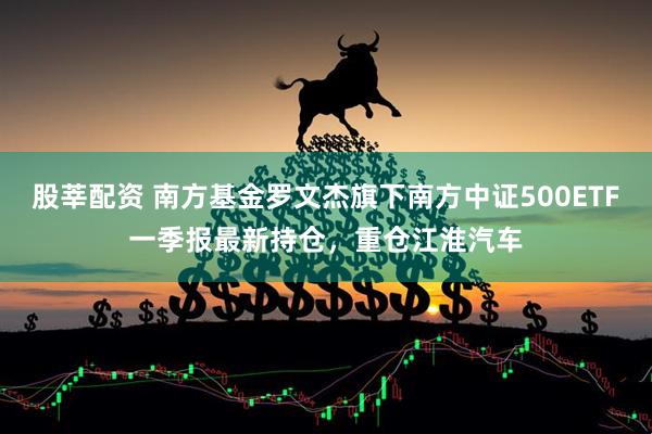股莘配资 南方基金罗文杰旗下南方中证500ETF一季报最新持仓，重仓江淮汽车