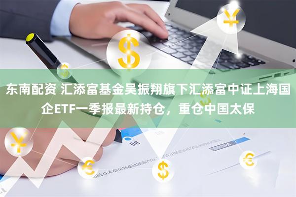 东南配资 汇添富基金吴振翔旗下汇添富中证上海国企ETF一季报最新持仓，重仓中国太保