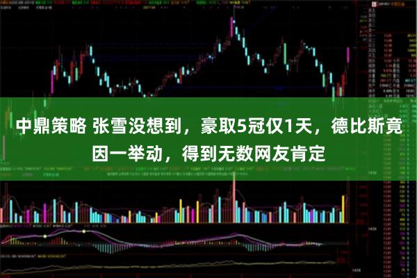 中鼎策略 张雪没想到,豪取5冠仅1天,德比斯竟因一举动,得到无数网友肯定